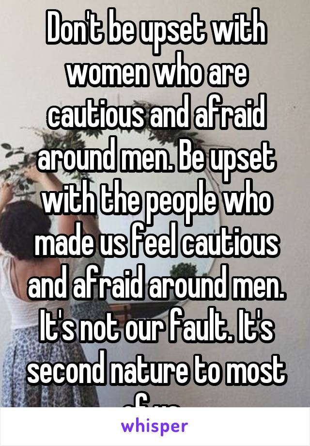 Don't be upset with women who are cautious and afraid around men. Be upset with the people who made us feel cautious and afraid around men. It's not our fault. It's second nature to most of us. 