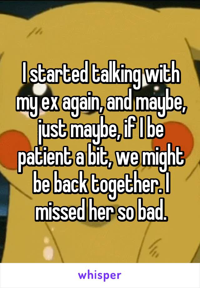 I started talking with my ex again, and maybe, just maybe, if I be patient a bit, we might be back together. I missed her so bad.