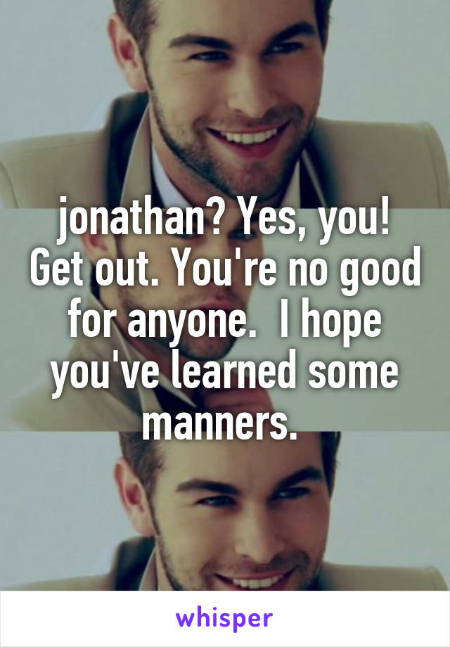 jonathan? Yes, you! Get out. You're no good for anyone.  I hope you've learned some manners. 