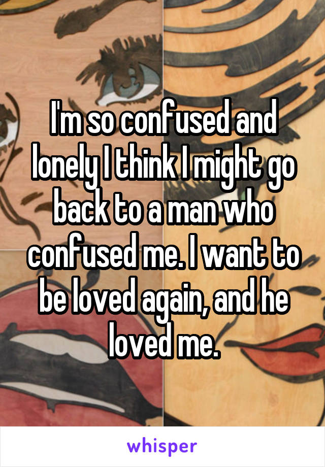 I'm so confused and lonely I think I might go back to a man who confused me. I want to be loved again, and he loved me.