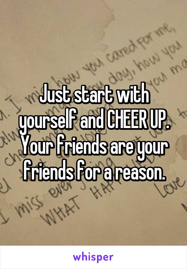 Just start with yourself and CHEER UP. Your friends are your friends for a reason.