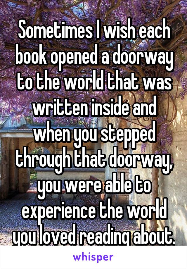 Sometimes I wish each book opened a doorway to the world that was written inside and when you stepped through that doorway, you were able to experience the world you loved reading about.