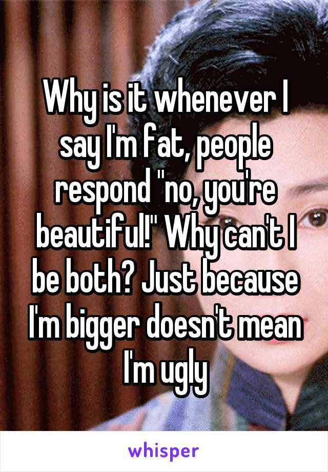 Why is it whenever I say I'm fat, people respond "no, you're beautiful!" Why can't I be both? Just because I'm bigger doesn't mean I'm ugly