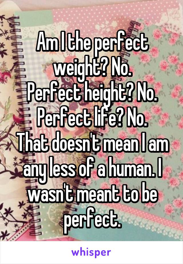 Am I the perfect weight? No.
Perfect height? No.
Perfect life? No.
That doesn't mean I am any less of a human. I wasn't meant to be perfect.