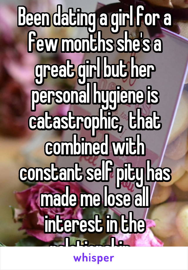 Been dating a girl for a few months she's a great girl but her personal hygiene is catastrophic,  that combined with constant self pity has made me lose all interest in the relationship...