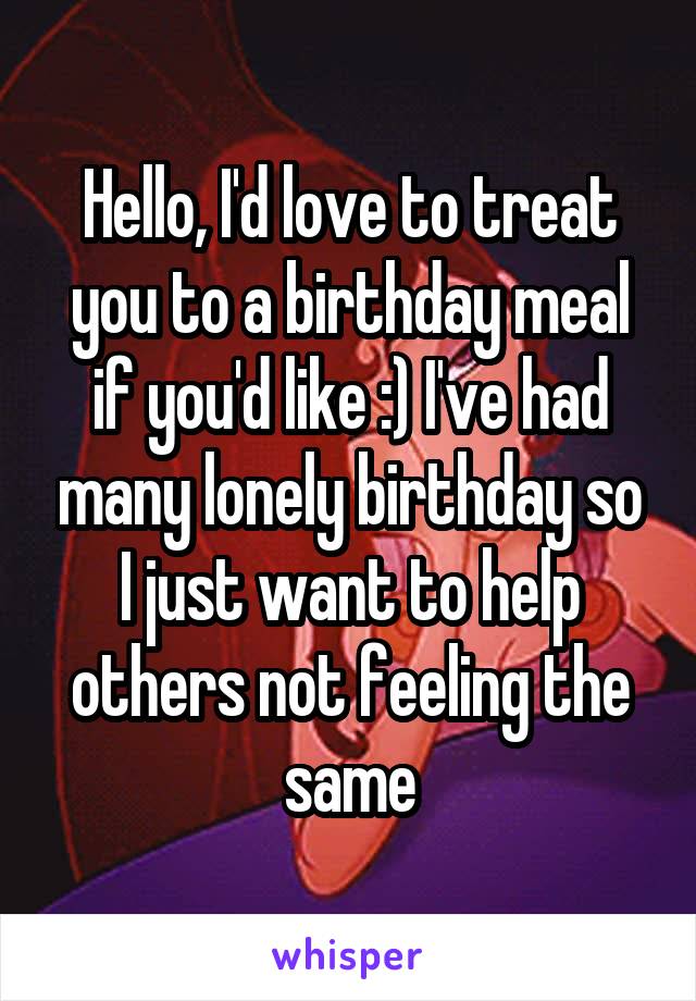 Hello, I'd love to treat you to a birthday meal if you'd like :) I've had many lonely birthday so I just want to help others not feeling the same