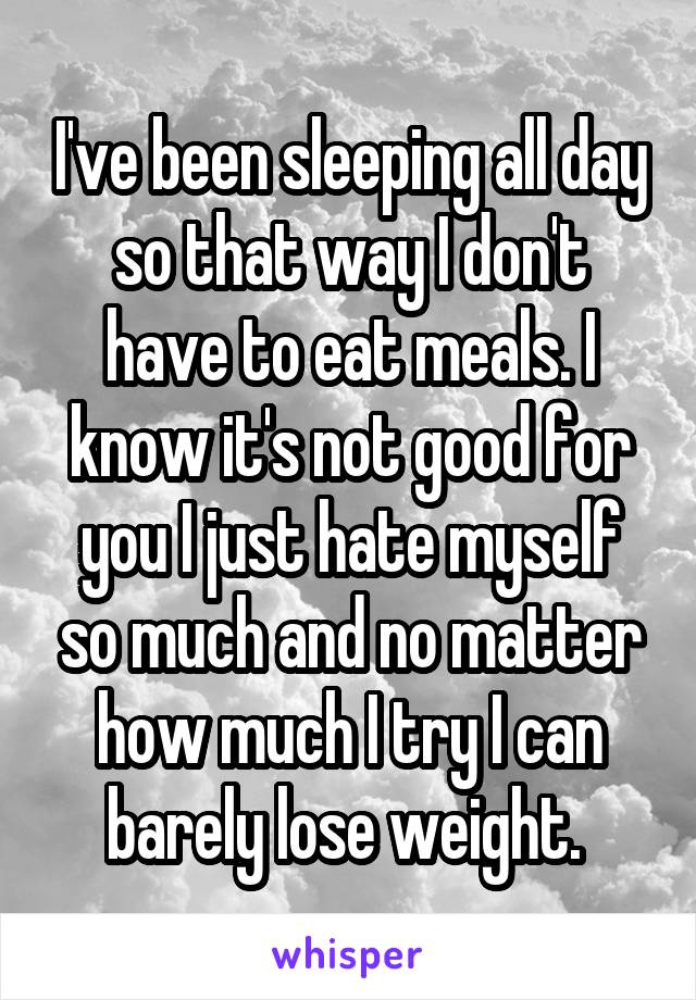 I've been sleeping all day so that way I don't have to eat meals. I know it's not good for you I just hate myself so much and no matter how much I try I can barely lose weight. 