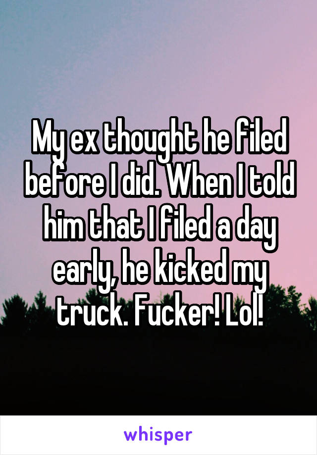 My ex thought he filed before I did. When I told him that I filed a day early, he kicked my truck. Fucker! Lol!