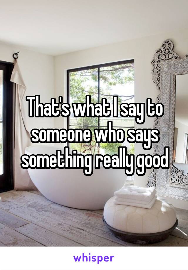 That's what I say to someone who says something really good