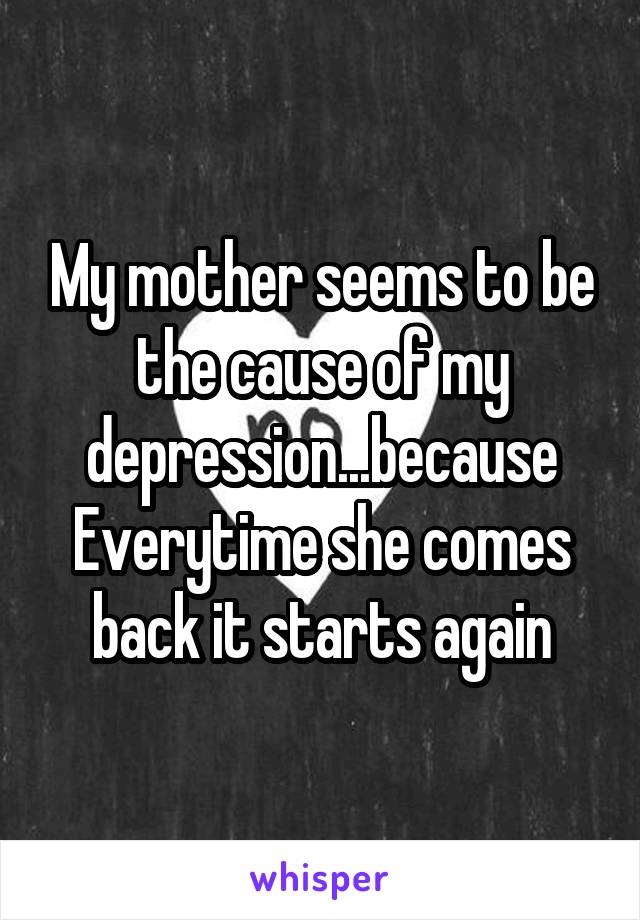 My mother seems to be the cause of my depression...because Everytime she comes back it starts again