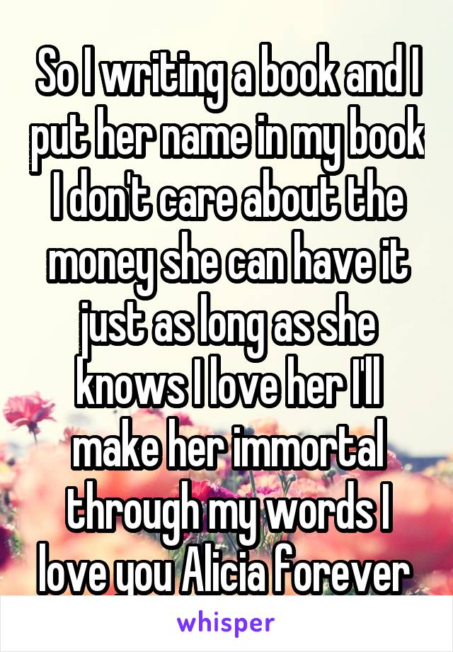 So I writing a book and I put her name in my book I don't care about the money she can have it just as long as she knows I love her I'll make her immortal through my words I love you Alicia forever 