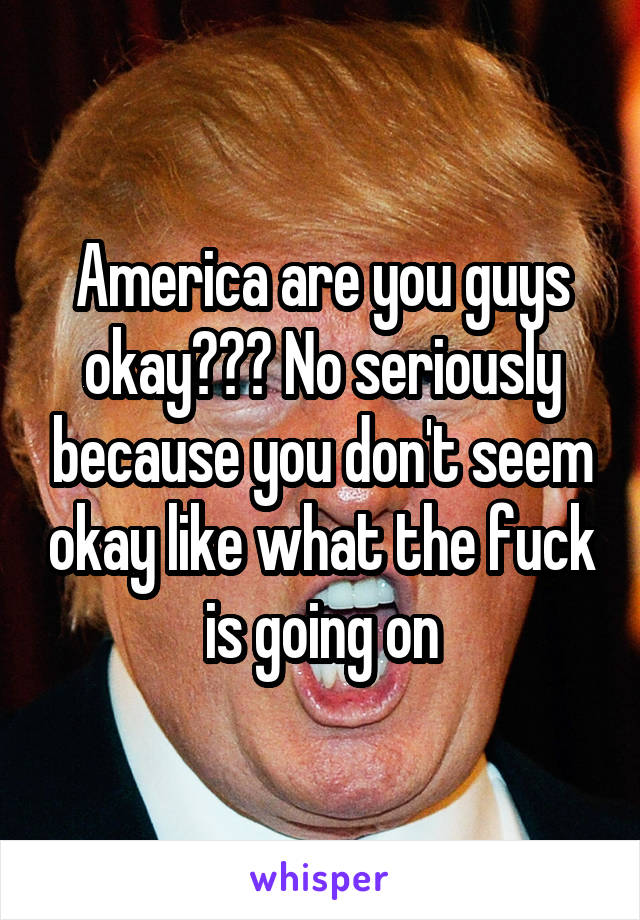 America are you guys okay??? No seriously because you don't seem okay like what the fuck is going on