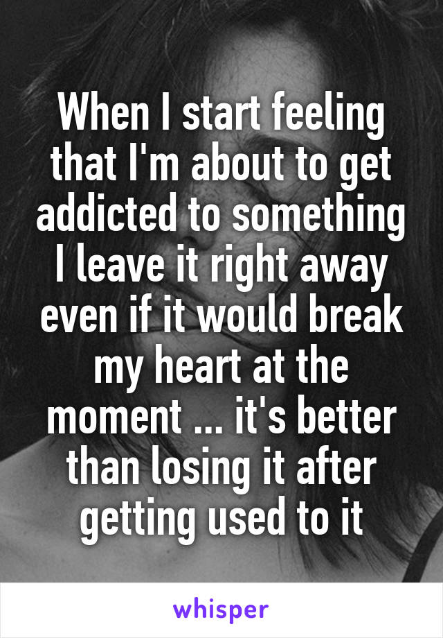 When I start feeling that I'm about to get addicted to something I leave it right away even if it would break my heart at the moment ... it's better than losing it after getting used to it