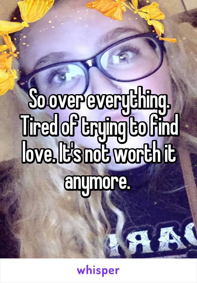 So over everything. Tired of trying to find love. It's not worth it anymore. 