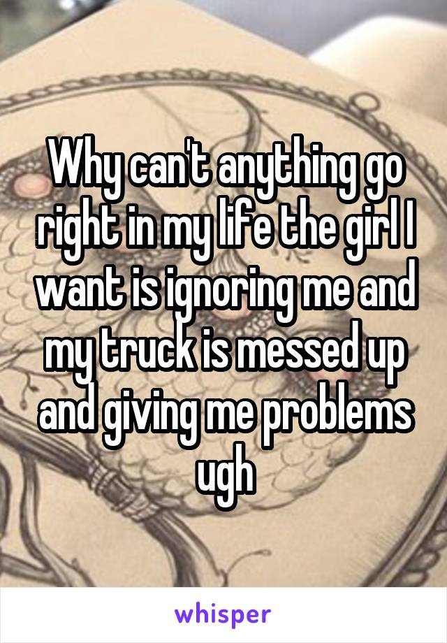 Why can't anything go right in my life the girl I want is ignoring me and my truck is messed up and giving me problems ugh