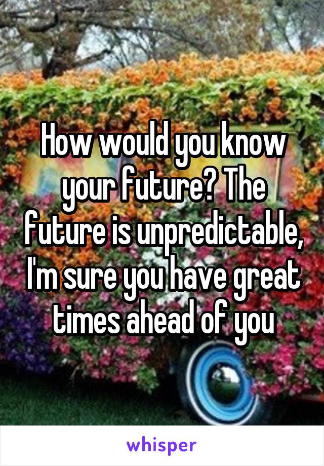 How would you know your future? The future is unpredictable, I'm sure you have great times ahead of you