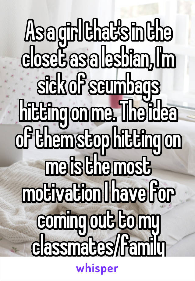 As a girl that's in the closet as a lesbian, I'm sick of scumbags hitting on me. The idea of them stop hitting on me is the most motivation I have for coming out to my classmates/family