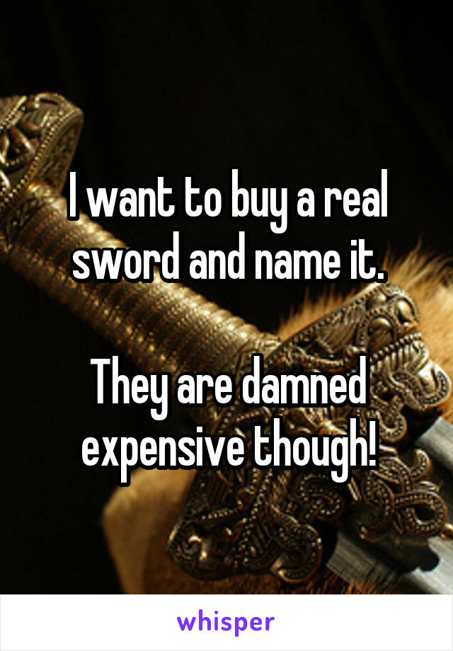 I want to buy a real sword and name it.

They are damned expensive though!