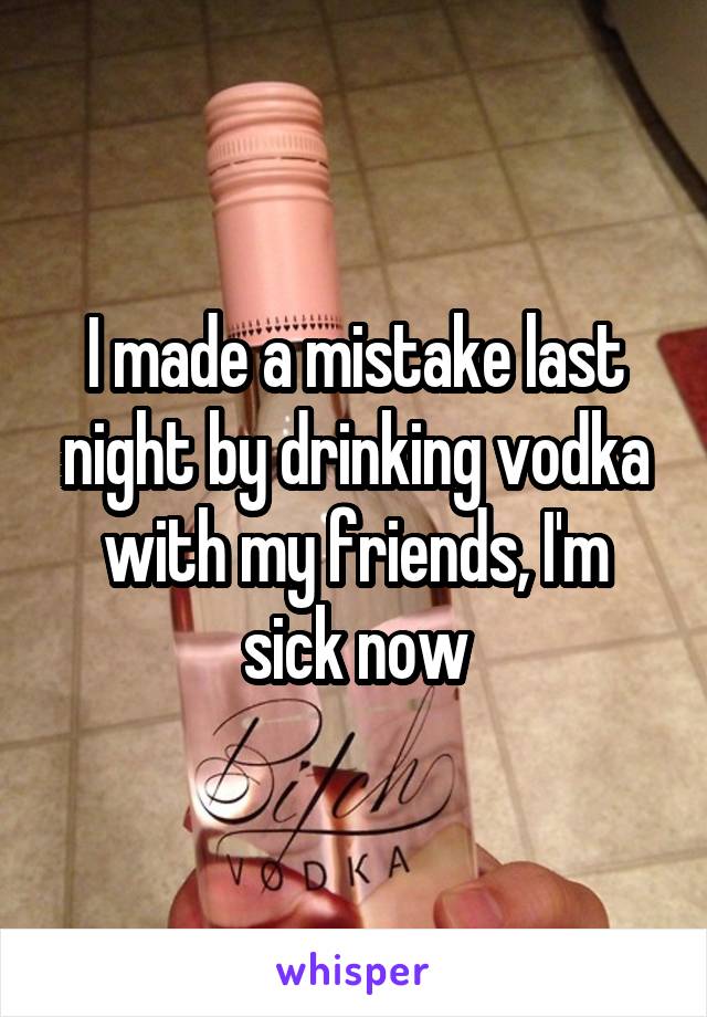 I made a mistake last night by drinking vodka with my friends, I'm sick now