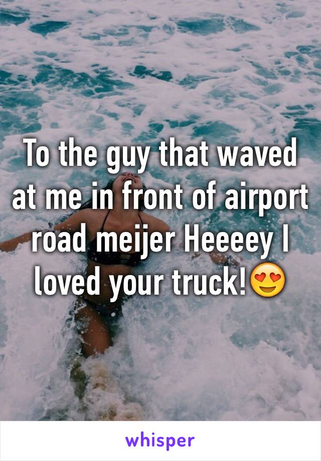 To the guy that waved at me in front of airport road meijer Heeeey I loved your truck!😍