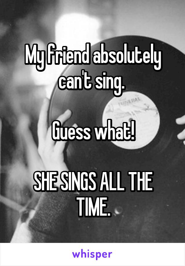 My friend absolutely can't sing. 

Guess what!

SHE SINGS ALL THE TIME.