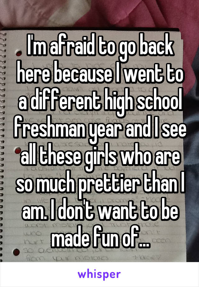 I'm afraid to go back here because I went to a different high school freshman year and I see all these girls who are so much prettier than I am. I don't want to be made fun of...