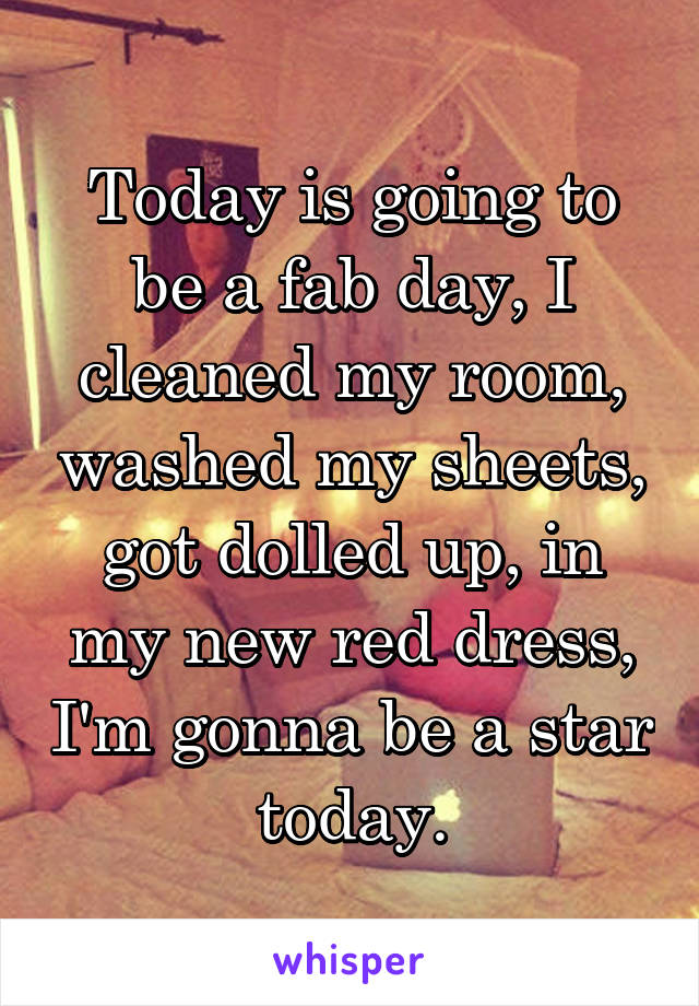 Today is going to be a fab day, I cleaned my room, washed my sheets, got dolled up, in my new red dress, I'm gonna be a star today.