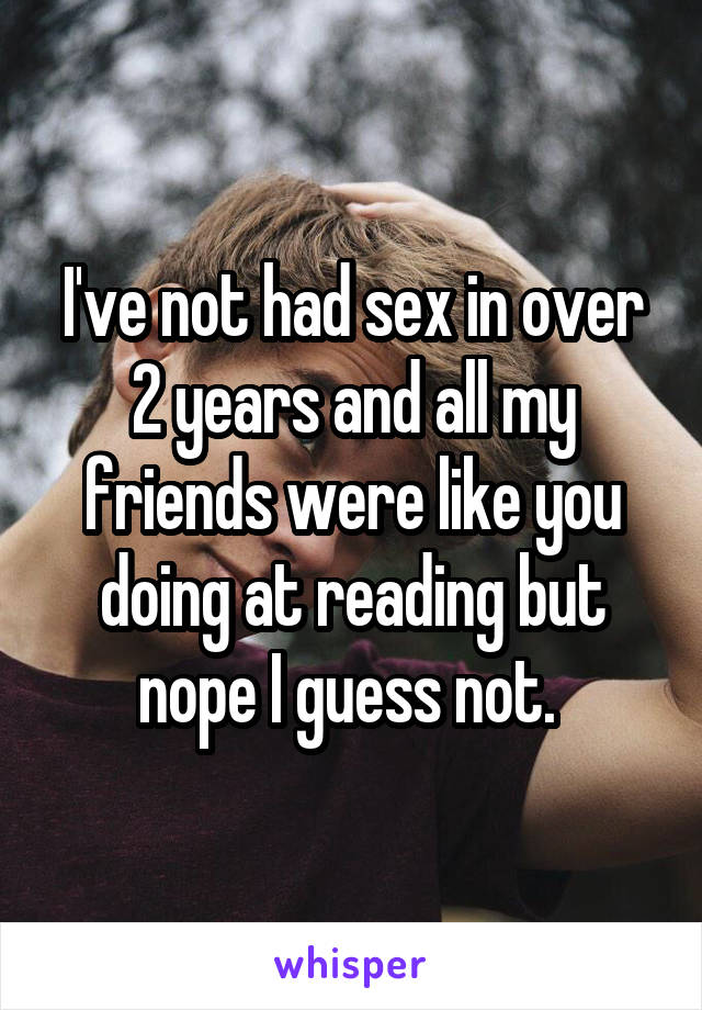 I've not had sex in over 2 years and all my friends were like you doing at reading but nope I guess not. 