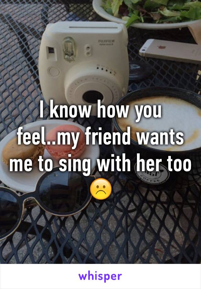 I know how you feel..my friend wants me to sing with her too ☹️