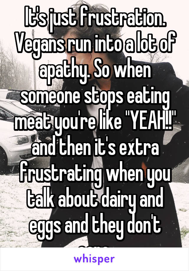 It's just frustration. Vegans run into a lot of apathy. So when someone stops eating meat you're like "YEAH!!" and then it's extra frustrating when you talk about dairy and eggs and they don't care.