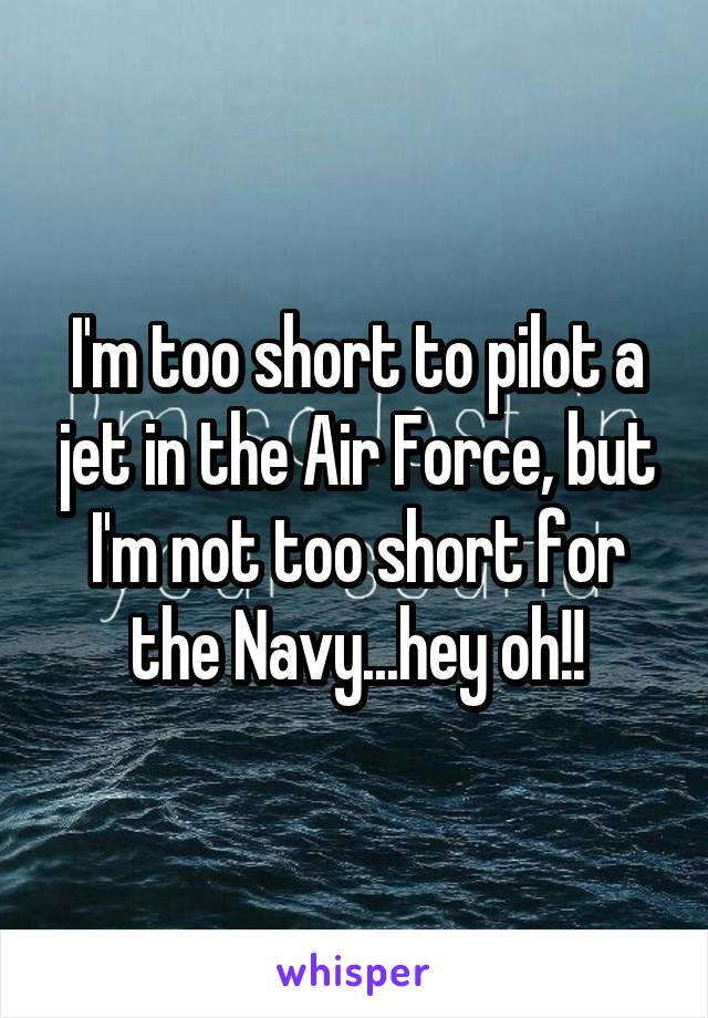 I'm too short to pilot a jet in the Air Force, but I'm not too short for the Navy...hey oh!!