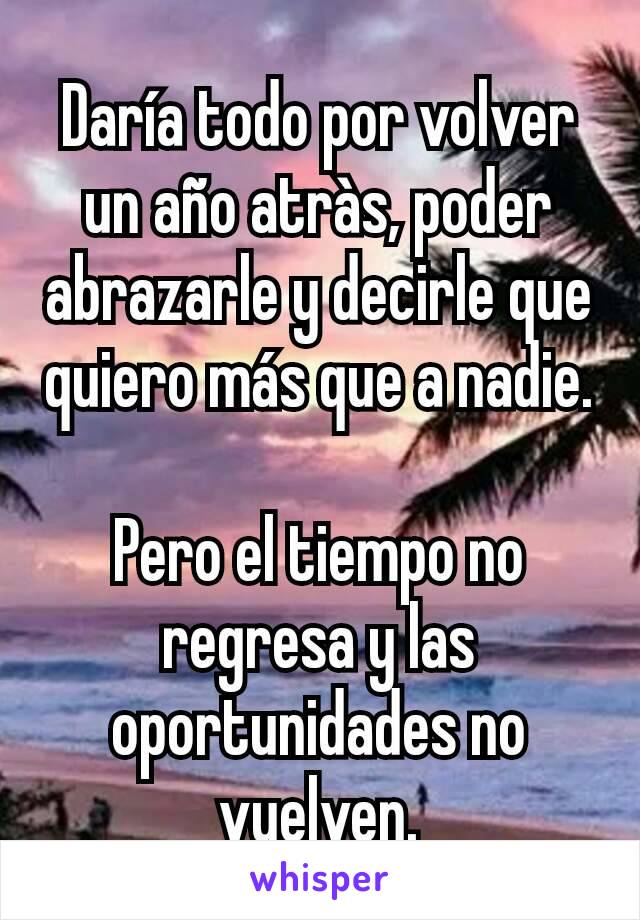 Daría todo por volver un año atràs, poder abrazarle y decirle que quiero más que a nadie.

Pero el tiempo no regresa y las oportunidades no vuelven.