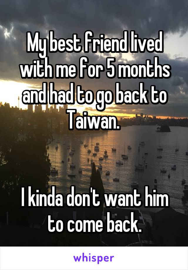 My best friend lived with me for 5 months and had to go back to Taiwan. 


I kinda don't want him to come back.