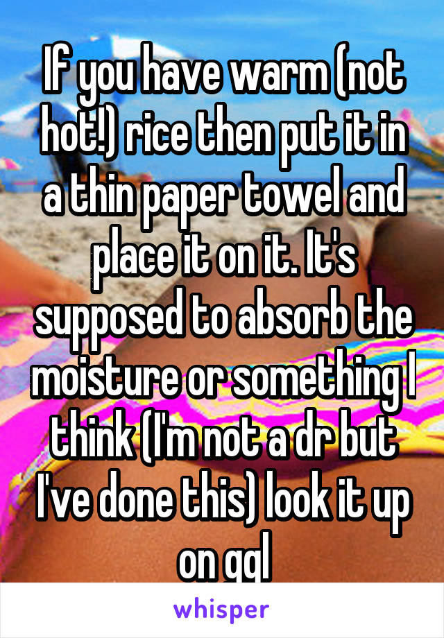 If you have warm (not hot!) rice then put it in a thin paper towel and place it on it. It's supposed to absorb the moisture or something I think (I'm not a dr but I've done this) look it up on ggl