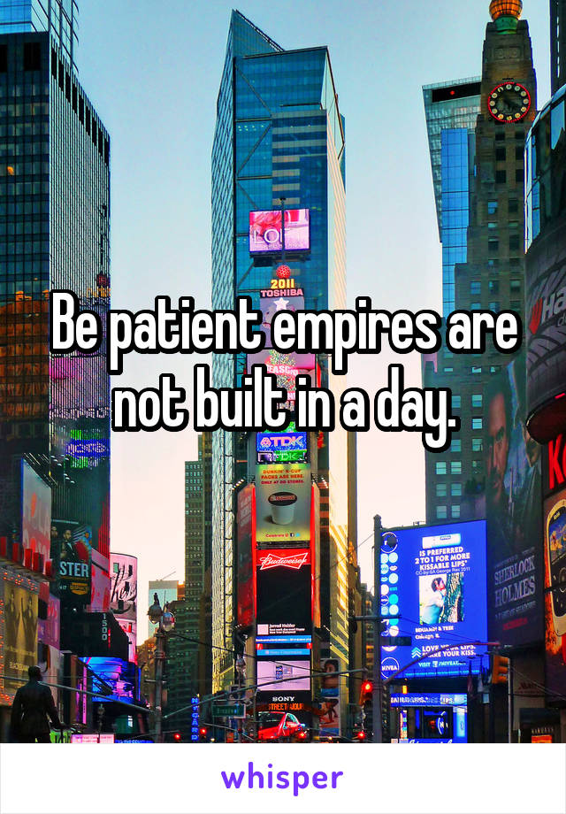 Be patient empires are not built in a day.
