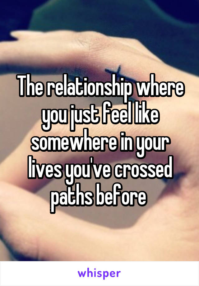 The relationship where you just feel like somewhere in your lives you've crossed paths before 