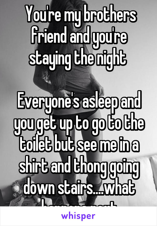  You're my brothers friend and you're staying the night 

Everyone's asleep and you get up to go to the toilet but see me in a shirt and thong going down stairs....what happens next