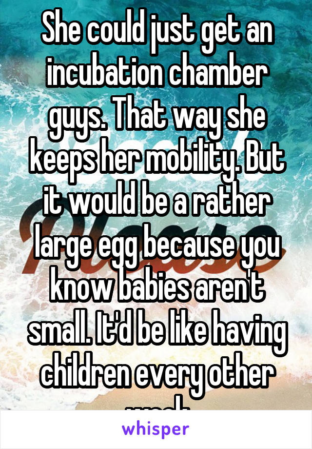 She could just get an incubation chamber guys. That way she keeps her mobility. But it would be a rather large egg because you know babies aren't small. It'd be like having children every other week