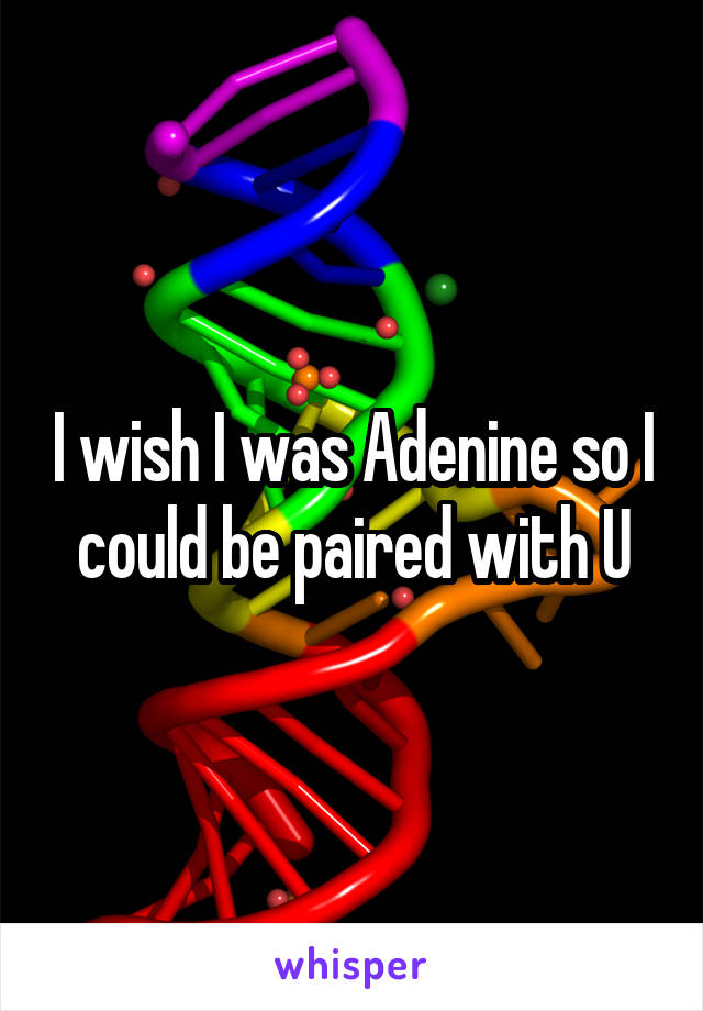 I wish I was Adenine so I could be paired with U