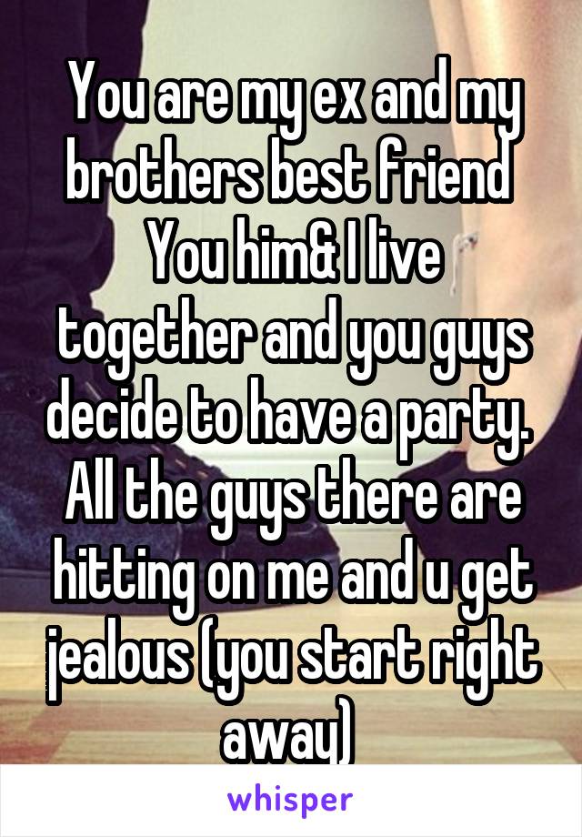 You are my ex and my brothers best friend 
You him& I live together and you guys decide to have a party. 
All the guys there are hitting on me and u get jealous (you start right away) 