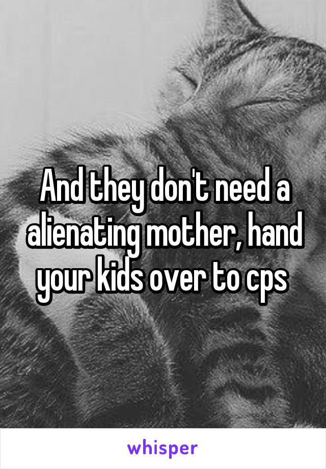 And they don't need a alienating mother, hand your kids over to cps 