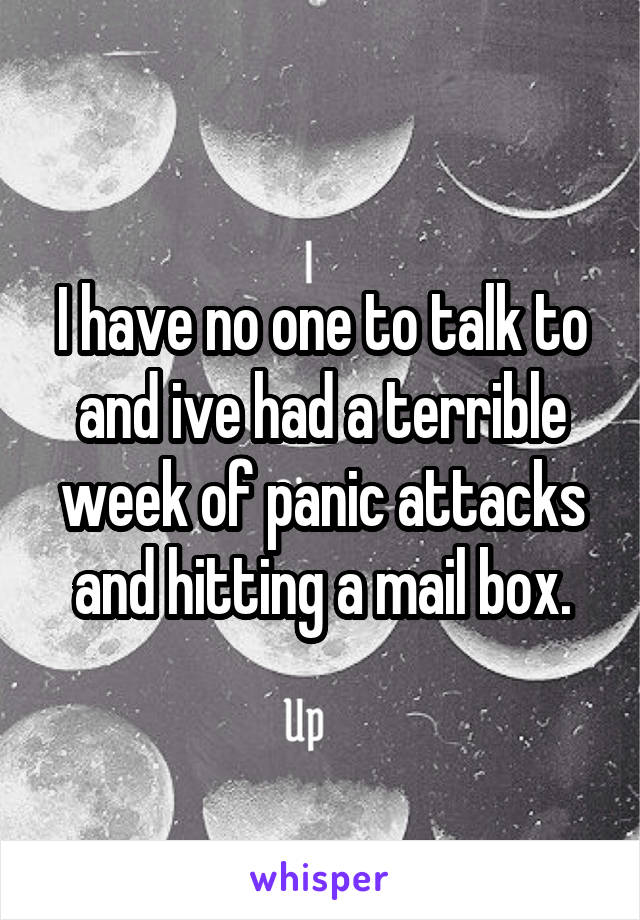 I have no one to talk to and ive had a terrible week of panic attacks and hitting a mail box.