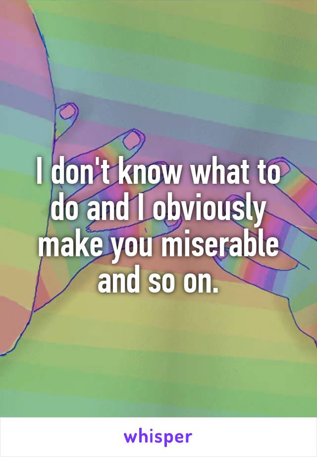 I don't know what to do and I obviously make you miserable and so on.