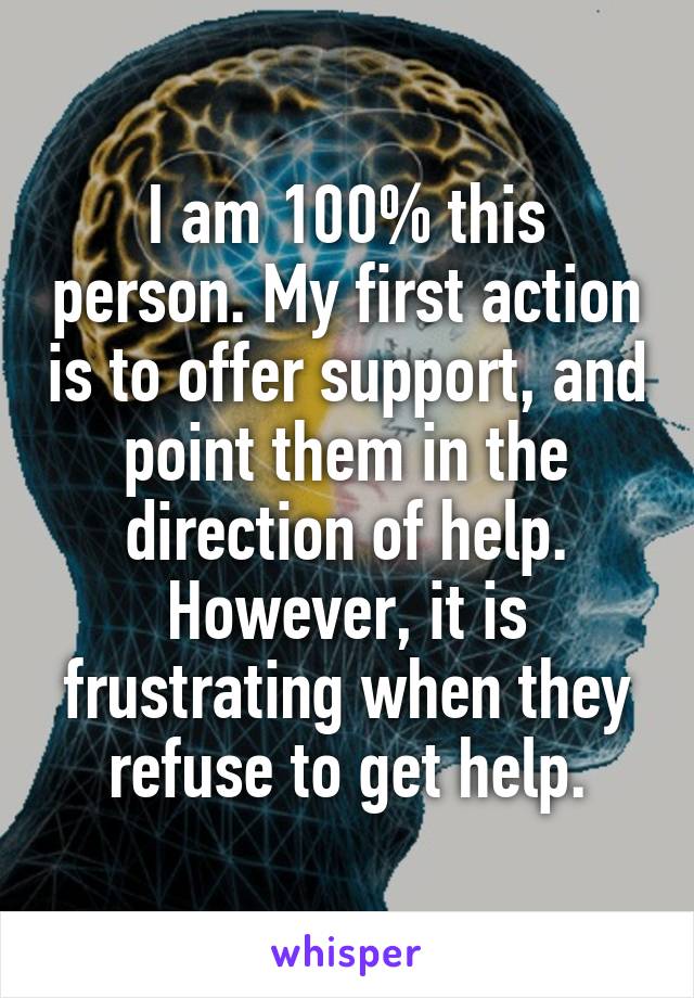 I am 100% this person. My first action is to offer support, and point them in the direction of help. However, it is frustrating when they refuse to get help.