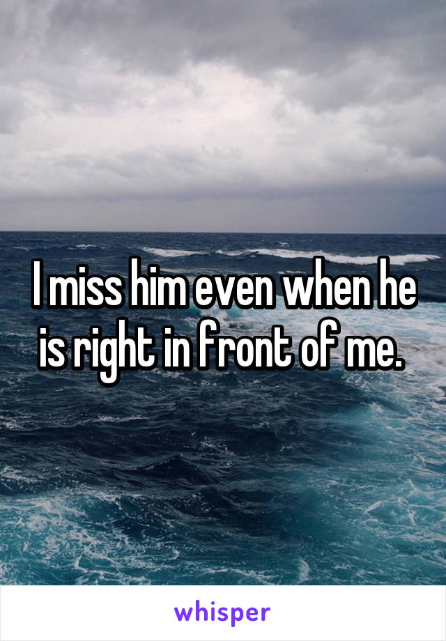 I miss him even when he is right in front of me. 