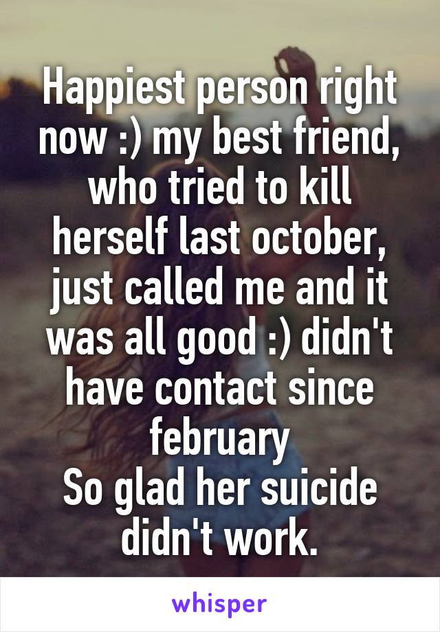 Happiest person right now :) my best friend, who tried to kill herself last october, just called me and it was all good :) didn't have contact since february
So glad her suicide didn't work.