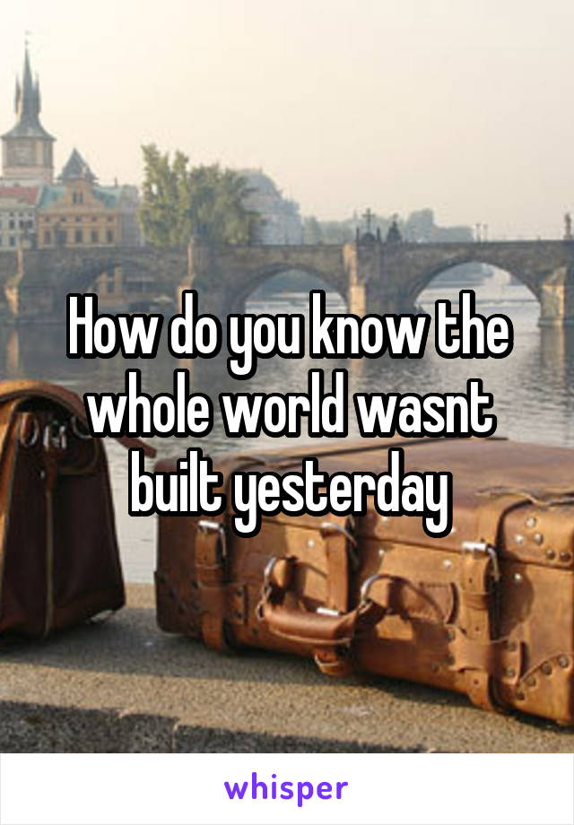 How do you know the whole world wasnt built yesterday