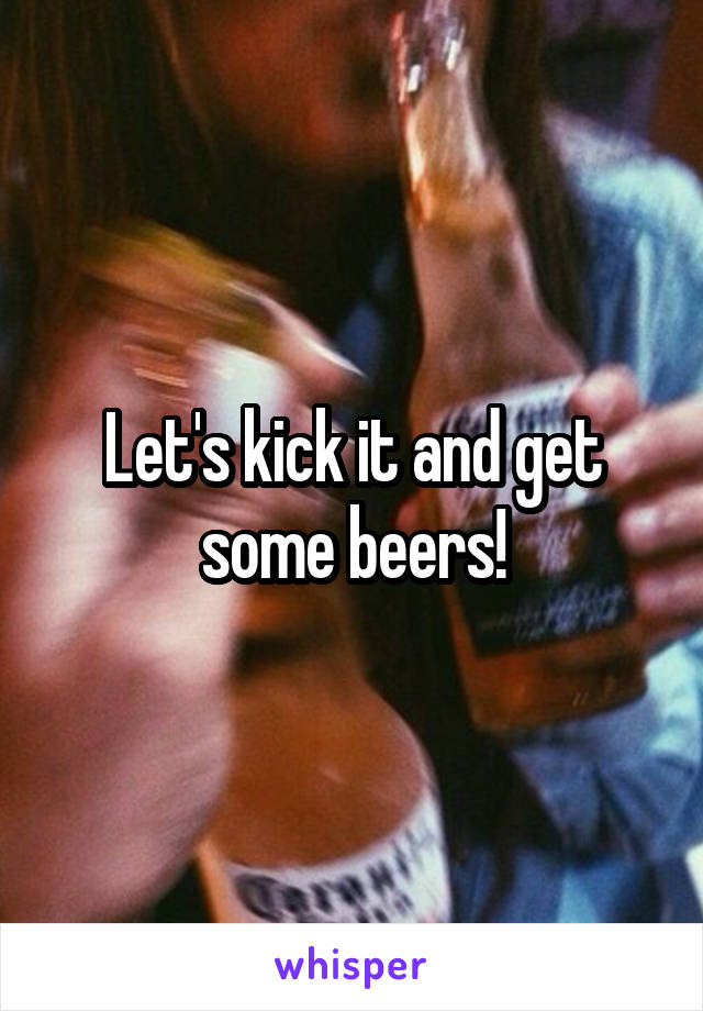 Let's kick it and get some beers!