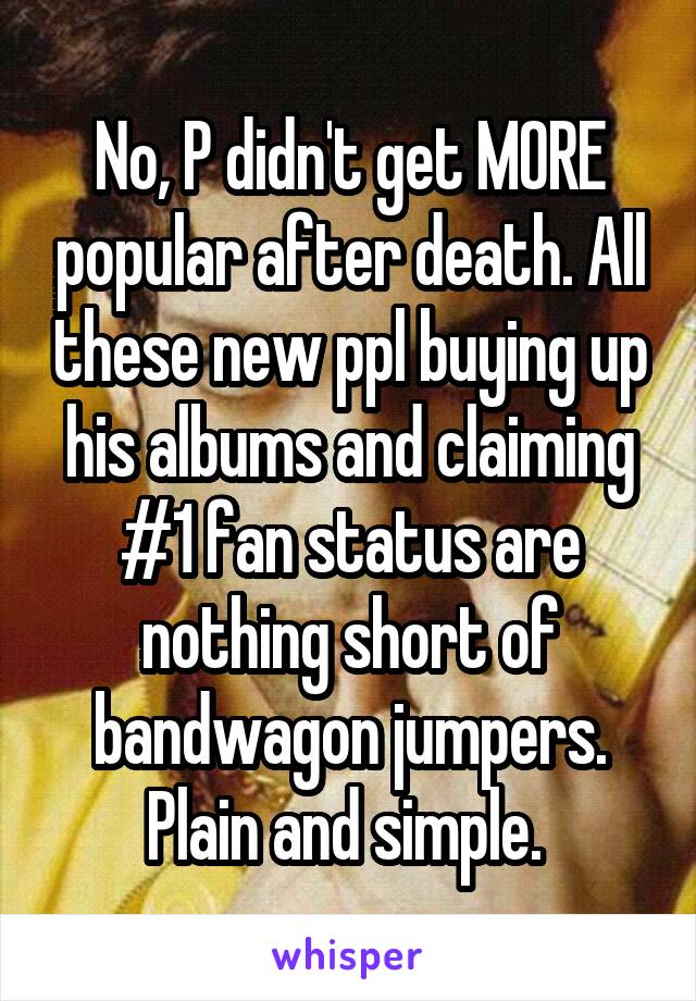 No, P didn't get MORE popular after death. All these new ppl buying up his albums and claiming #1 fan status are nothing short of bandwagon jumpers. Plain and simple. 