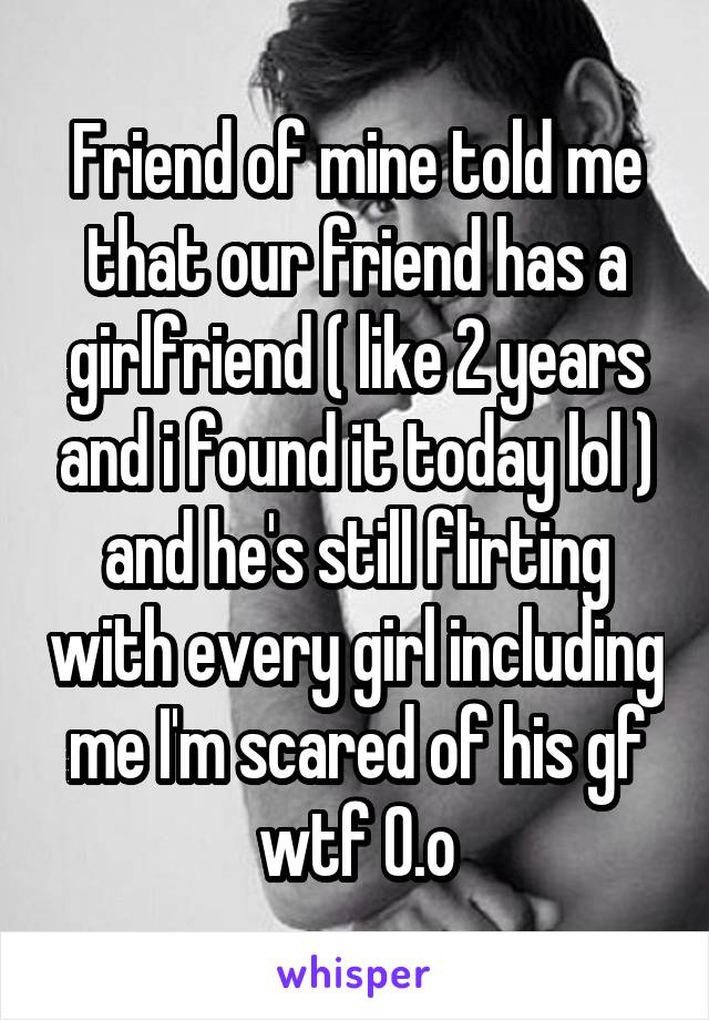 Friend of mine told me that our friend has a girlfriend ( like 2 years and i found it today lol ) and he's still flirting with every girl including me I'm scared of his gf wtf 0.o